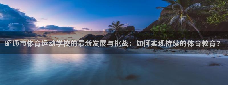 凯发官网下载平台APP：昭通市体育运动学校的最新发展