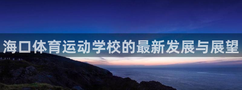 凯发k8旗舰厅ag发财网放心：海口体育运动学校的最新发展与展